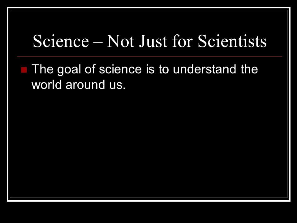 Science – Not Just for Scientists The goal of science is to understand the world around us.