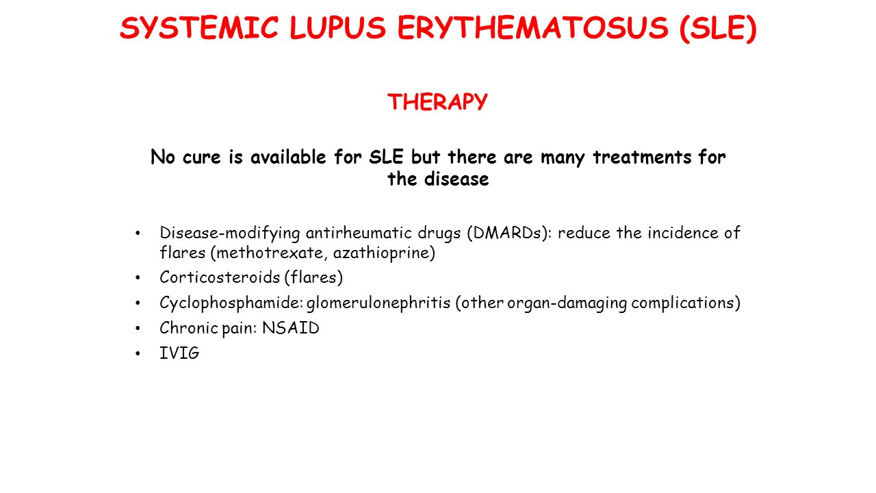 No cure is available for SLE but there are many treatments for the disease Disease-modifying antirheumatic drugs (DMARDs): reduce the incidence of flares (methotrexate, azathioprine) Corticosteroids (flares) Cyclophosphamide: glomerulonephritis (other organ-damaging complications) Chronic pain: NSAID IVIG THERAPY SYSTEMIC LUPUS ERYTHEMATOSUS (SLE)