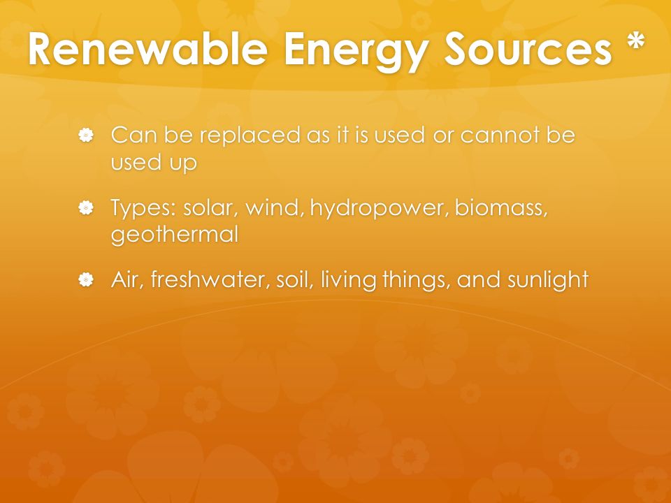 Renewable Energy Sources *  Can be replaced as it is used or cannot be used up  Types: solar, wind, hydropower, biomass, geothermal  Air, freshwater, soil, living things, and sunlight