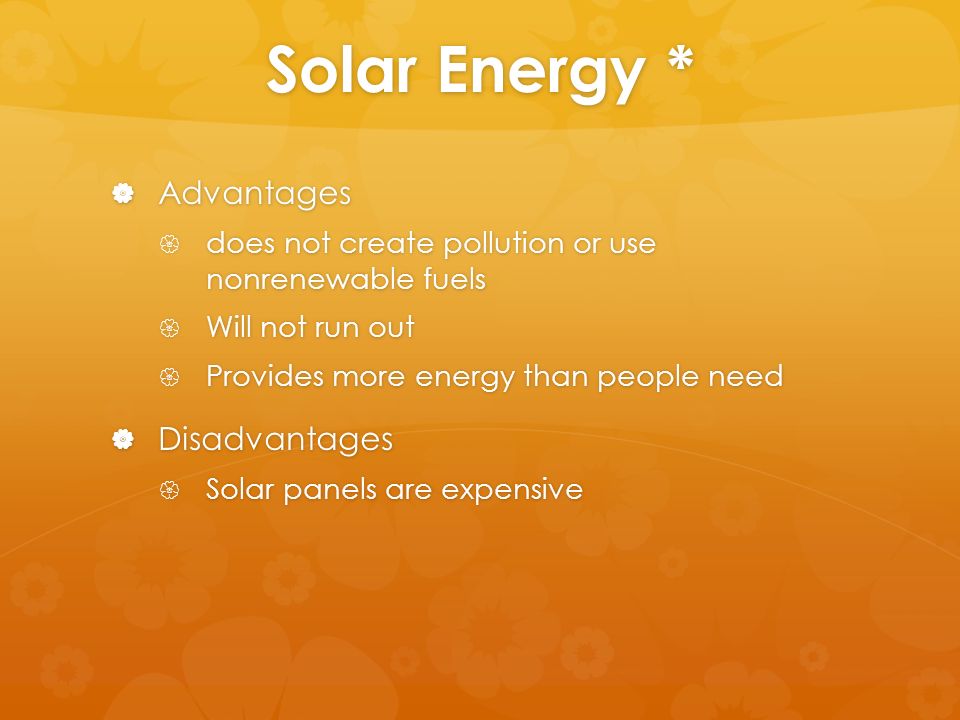 Solar Energy *  Advantages  does not create pollution or use nonrenewable fuels  Will not run out  Provides more energy than people need  Disadvantages  Solar panels are expensive