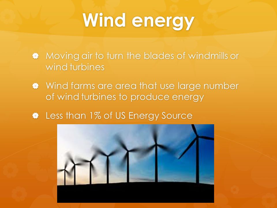 Wind energy  Moving air to turn the blades of windmills or wind turbines  Wind farms are area that use large number of wind turbines to produce energy  Less than 1% of US Energy Source