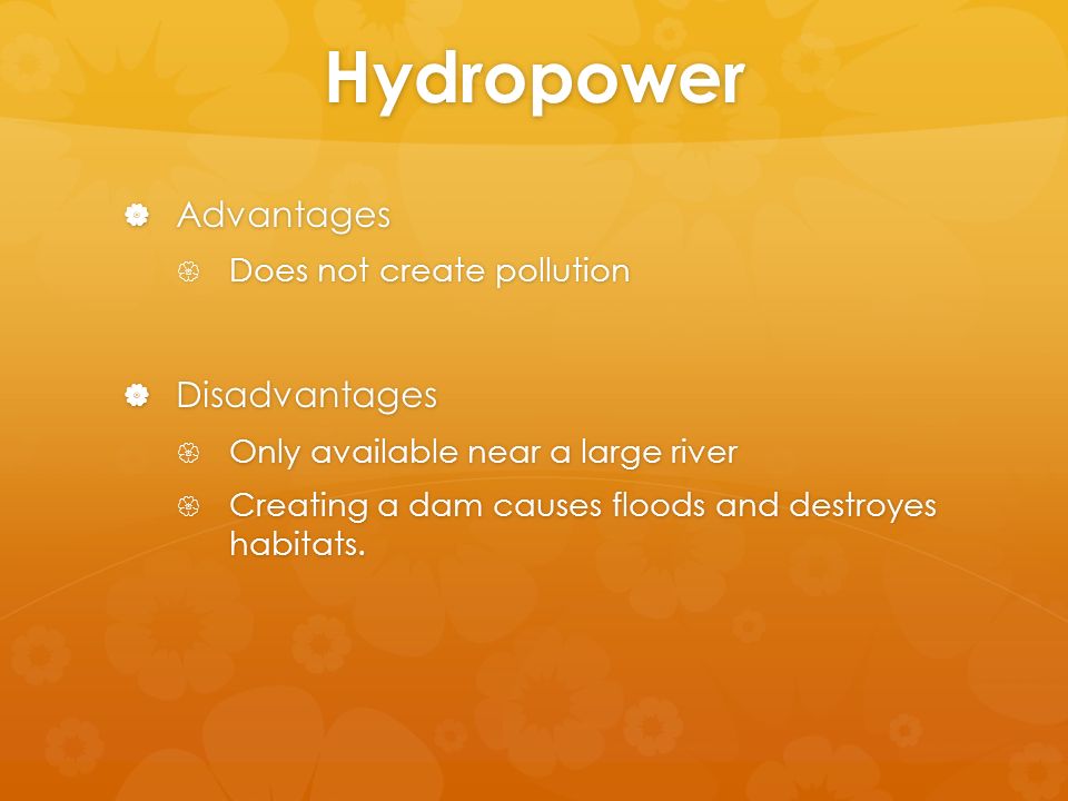 Hydropower  Advantages  Does not create pollution  Disadvantages  Only available near a large river  Creating a dam causes floods and destroyes habitats.