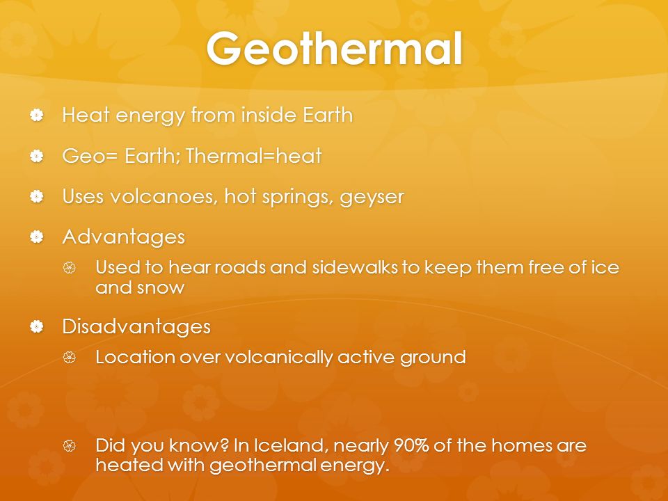 Geothermal  Heat energy from inside Earth  Geo= Earth; Thermal=heat  Uses volcanoes, hot springs, geyser  Advantages  Used to hear roads and sidewalks to keep them free of ice and snow  Disadvantages  Location over volcanically active ground  Did you know.