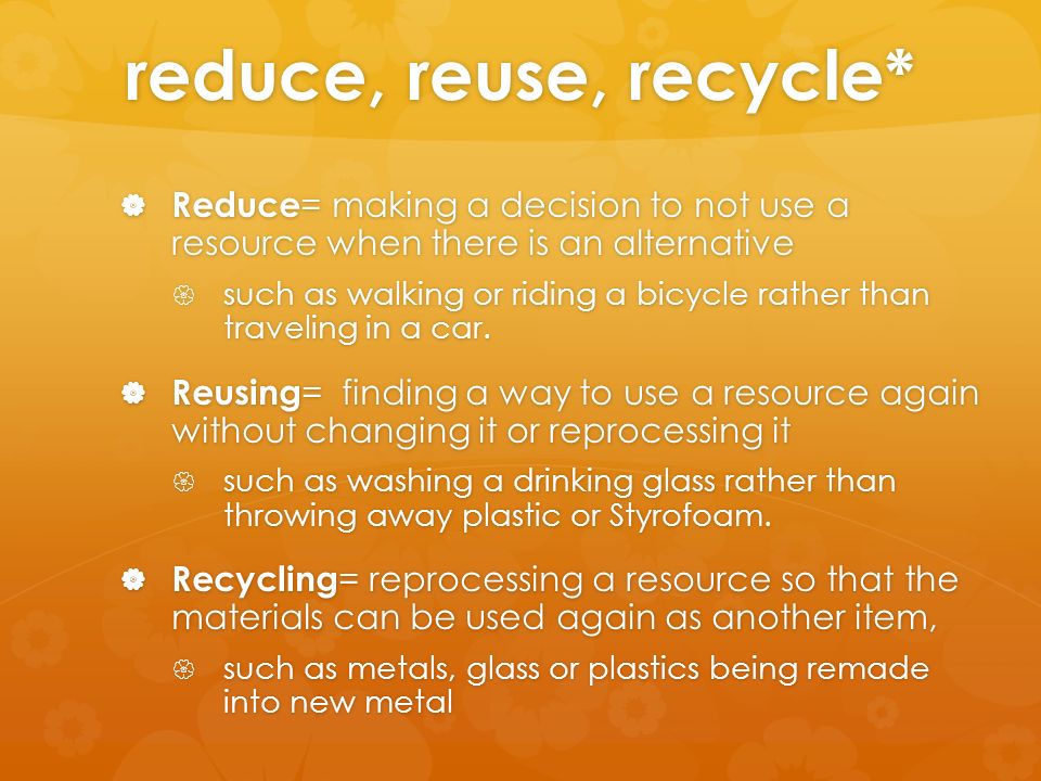reduce, reuse, recycle*  Reduce = making a decision to not use a resource when there is an alternative  such as walking or riding a bicycle rather than traveling in a car.