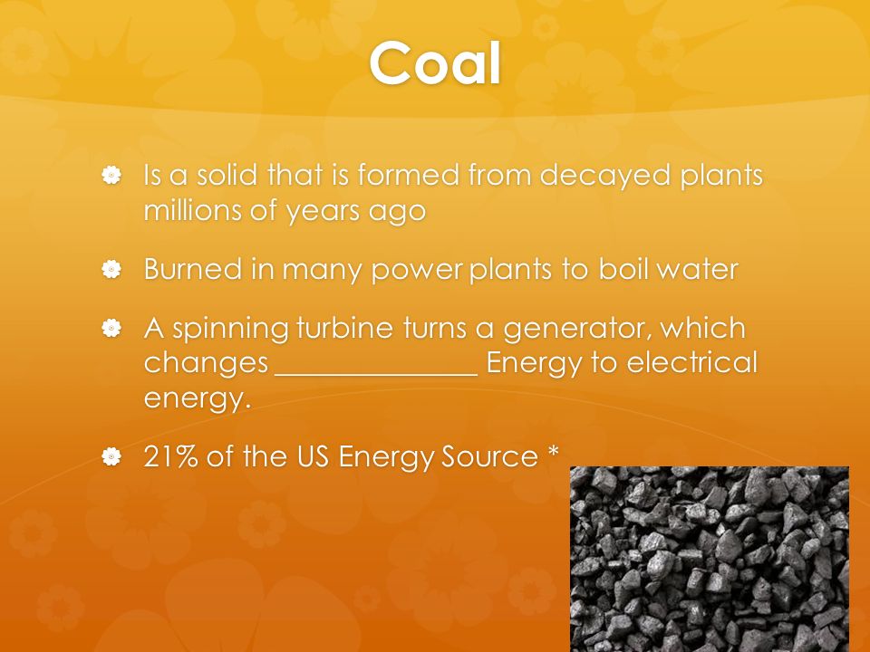 Coal  Is a solid that is formed from decayed plants millions of years ago  Burned in many power plants to boil water  A spinning turbine turns a generator, which changes ______________ Energy to electrical energy.