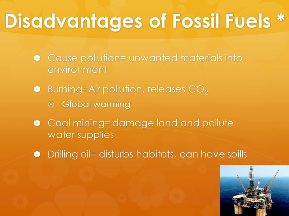 Disadvantages of Fossil Fuels *  Cause pollution= unwanted materials into environment  Burning=Air pollution, releases CO 2  Global warming  Coal mining= damage land and pollute water supplies  Drilling oil= disturbs habitats, can have spills
