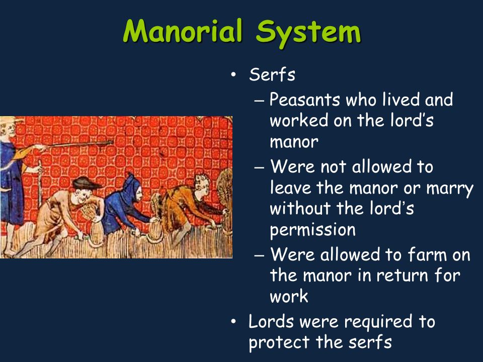 Manorial System Serfs – Peasants who lived and worked on the lord’s manor – Were not allowed to leave the manor or marry without the lord’s permission – Were allowed to farm on the manor in return for work Lords were required to protect the serfs