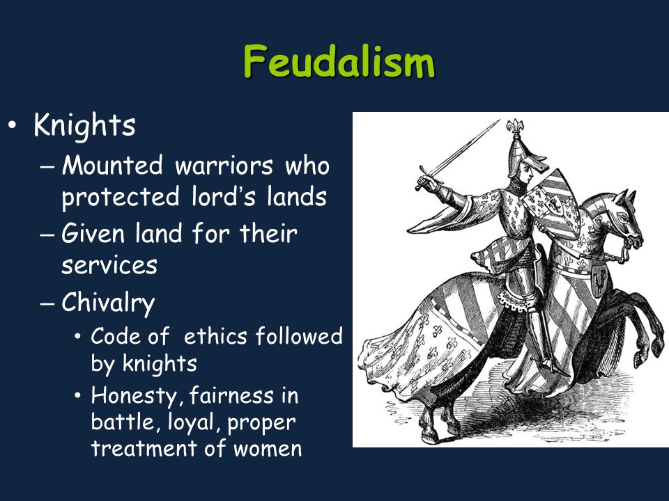Feudalism Knights – Mounted warriors who protected lord’s lands – Given land for their services – Chivalry Code of ethics followed by knights Honesty, fairness in battle, loyal, proper treatment of women