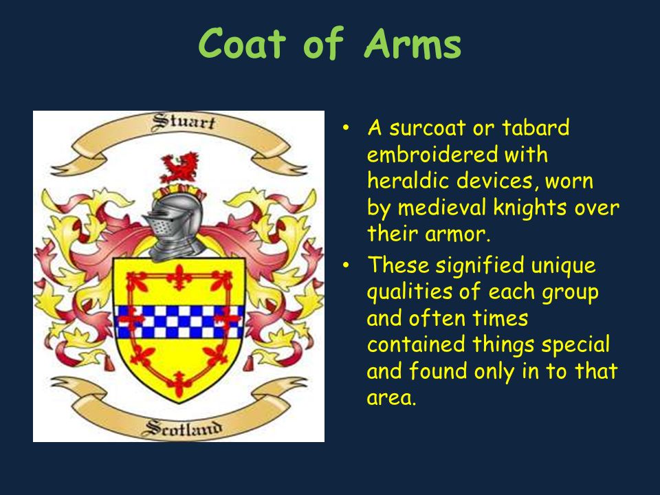 Coat of Arms A surcoat or tabard embroidered with heraldic devices, worn by medieval knights over their armor.