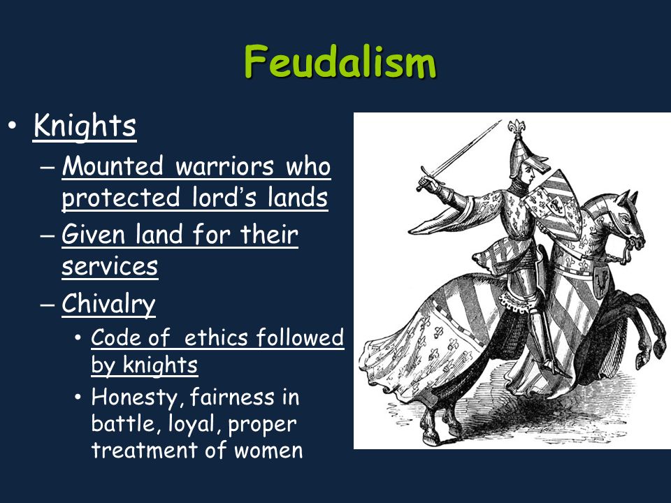 Feudalism Knights – Mounted warriors who protected lord’s lands – Given land for their services – Chivalry Code of ethics followed by knights Honesty, fairness in battle, loyal, proper treatment of women