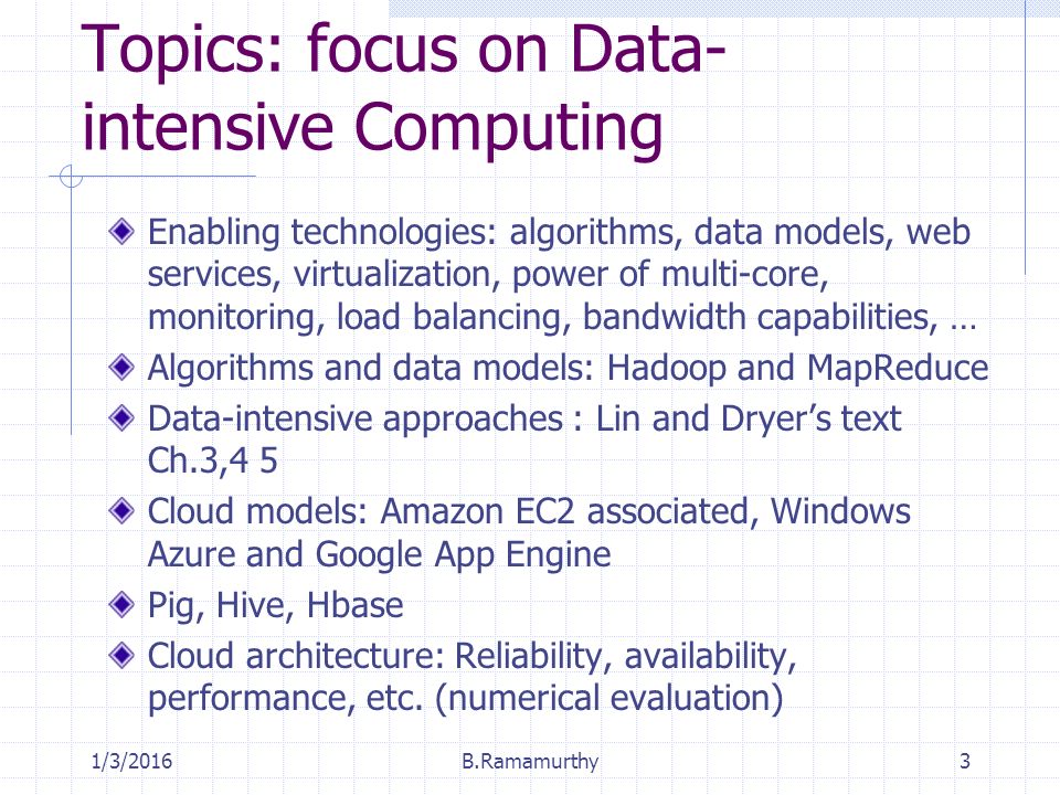 Topics: focus on Data- intensive Computing Enabling technologies: algorithms, data models, web services, virtualization, power of multi-core, monitoring, load balancing, bandwidth capabilities, … Algorithms and data models: Hadoop and MapReduce Data-intensive approaches : Lin and Dryer’s text Ch.3,4 5 Cloud models: Amazon EC2 associated, Windows Azure and Google App Engine Pig, Hive, Hbase Cloud architecture: Reliability, availability, performance, etc.