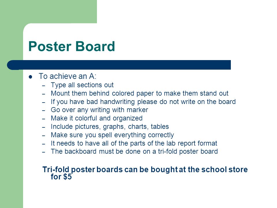 Poster Board To achieve an A: – Type all sections out – Mount them behind colored paper to make them stand out – If you have bad handwriting please do not write on the board – Go over any writing with marker – Make it colorful and organized – Include pictures, graphs, charts, tables – Make sure you spell everything correctly – It needs to have all of the parts of the lab report format – The backboard must be done on a tri-fold poster board Tri-fold poster boards can be bought at the school store for $5