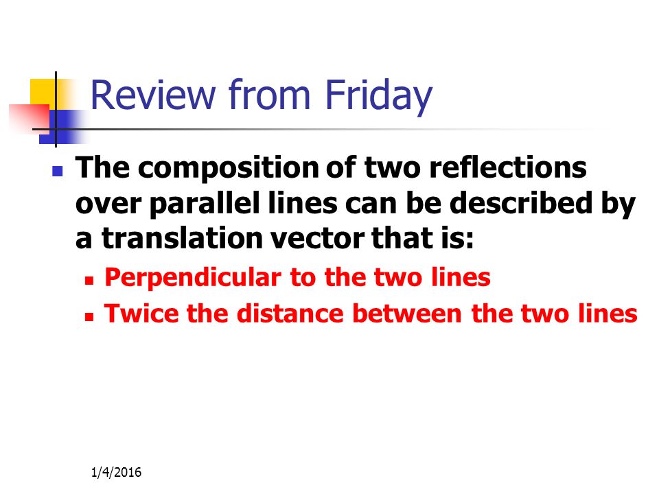 Review from Friday The composition of two reflections over parallel lines can be described by a translation vector that is: Perpendicular to the two lines Twice the distance between the two lines 1/4/2016