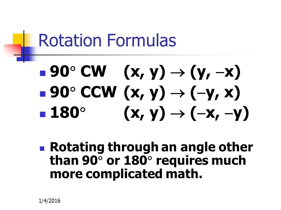 1/4/2016 Rotation Formulas 90  CW(x, y)  (y,  x) 90  CCW(x, y)  (  y, x) 180  (x, y)  (  x,  y) Rotating through an angle other than 90  or 180  requires much more complicated math.