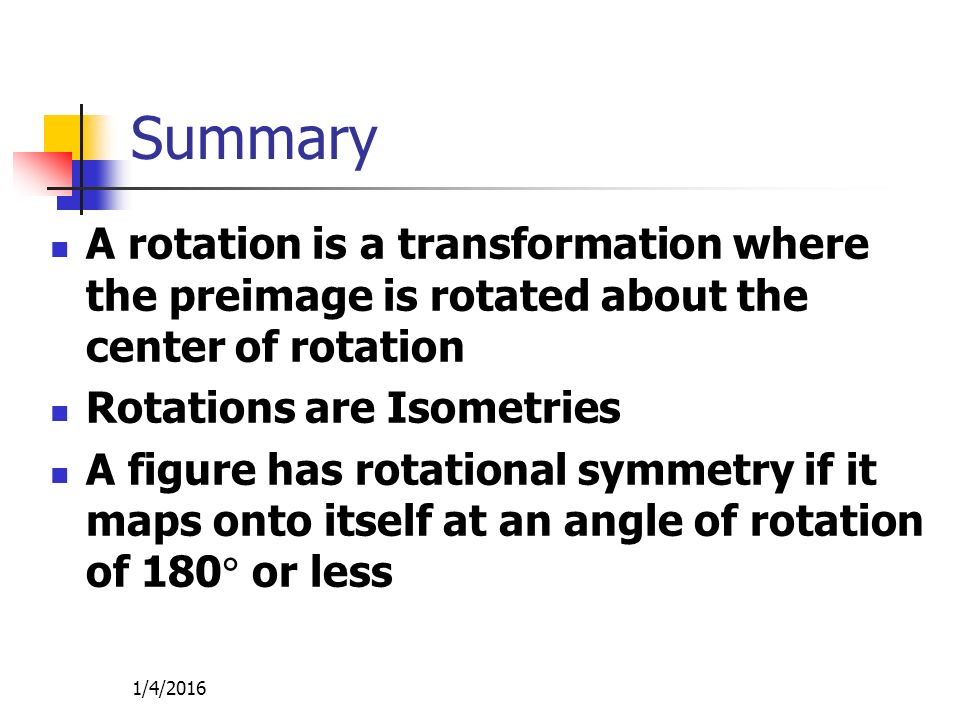1/4/2016 Summary A rotation is a transformation where the preimage is rotated about the center of rotation Rotations are Isometries A figure has rotational symmetry if it maps onto itself at an angle of rotation of 180  or less