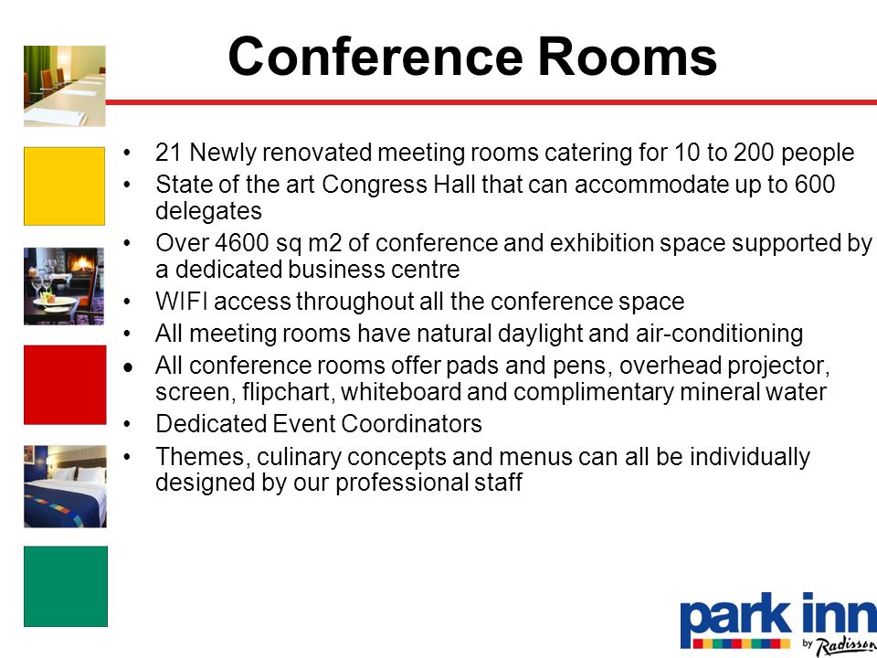 21 Newly renovated meeting rooms catering for 10 to 200 people State of the art Congress Hall that can accommodate up to 600 delegates Over 4600 sq m2 of conference and exhibition space supported by a dedicated business centre WIFI access throughout all the conference space All meeting rooms have natural daylight and air-conditioning  All conference rooms offer pads and pens, overhead projector, screen, flipchart, whiteboard and complimentary mineral water Dedicated Event Coordinators Themes, culinary concepts and menus can all be individually designed by our professional staff Conference Rooms