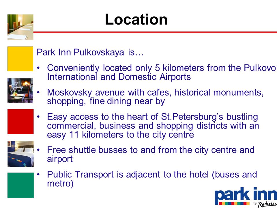Park Inn Pulkovskaya is… Conveniently located only 5 kilometers from the Pulkovo International and Domestic Airports Moskovsky avenue with cafes, historical monuments, shopping, fine dining near by Easy access to the heart of St.Petersburg’s bustling commercial, business and shopping districts with an easy 11 kilometers to the city centre Free shuttle busses to and from the city centre and airport Public Transport is adjacent to the hotel (buses and metro) Location