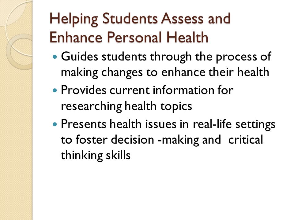 Helping Students Assess and Enhance Personal Health Guides students through the process of making changes to enhance their health Provides current information for researching health topics Presents health issues in real-life settings to foster decision -making and critical thinking skills