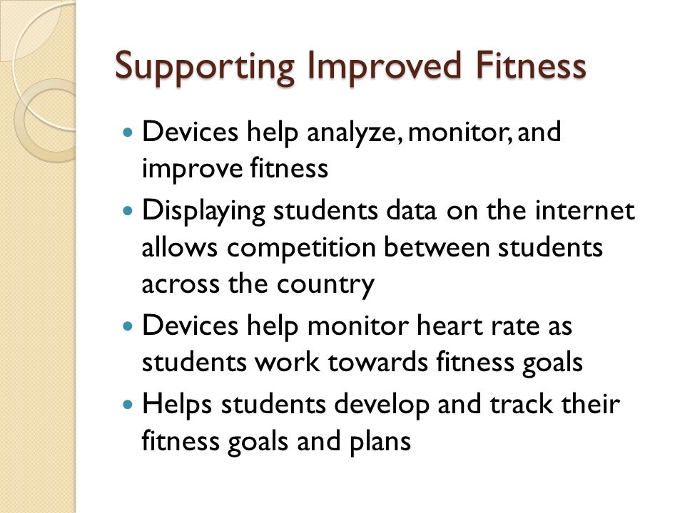 Supporting Improved Fitness Devices help analyze, monitor, and improve fitness Displaying students data on the internet allows competition between students across the country Devices help monitor heart rate as students work towards fitness goals Helps students develop and track their fitness goals and plans