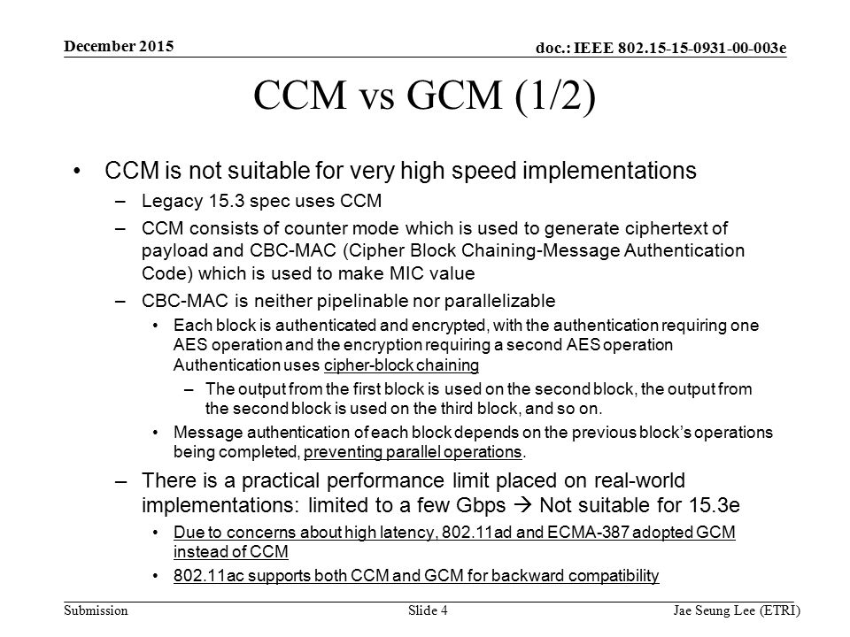 doc.: IEEE e Submission Slide 4 CCM vs GCM (1/2) CCM is not suitable for very high speed implementations –Legacy 15.3 spec uses CCM –CCM consists of counter mode which is used to generate ciphertext of payload and CBC-MAC (Cipher Block Chaining-Message Authentication Code) which is used to make MIC value –CBC-MAC is neither pipelinable nor parallelizable Each block is authenticated and encrypted, with the authentication requiring one AES operation and the encryption requiring a second AES operation Authentication uses cipher-block chaining –The output from the first block is used on the second block, the output from the second block is used on the third block, and so on.