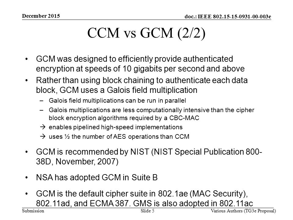 doc.: IEEE e Submission Slide 5 CCM vs GCM (2/2) GCM was designed to efficiently provide authenticated encryption at speeds of 10 gigabits per second and above Rather than using block chaining to authenticate each data block, GCM uses a Galois field multiplication –Galois field multiplications can be run in parallel –Galois multiplications are less computationally intensive than the cipher block encryption algorithms required by a CBC-MAC  enables pipelined high-speed implementations  uses ½ the number of AES operations than CCM GCM is recommended by NIST (NIST Special Publication D, November, 2007) NSA has adopted GCM in Suite B GCM is the default cipher suite in 802.1ae (MAC Security), ad, and ECMA 387.