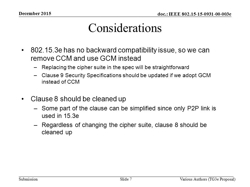 doc.: IEEE e Submission Slide 7 Considerations e has no backward compatibility issue, so we can remove CCM and use GCM instead –Replacing the cipher suite in the spec will be straightforward –Clause 9 Security Specifications should be updated if we adopt GCM instead of CCM Clause 8 should be cleaned up –Some part of the clause can be simplified since only P2P link is used in 15.3e –Regardless of changing the cipher suite, clause 8 should be cleaned up December 2015 Various Authors (TG3e Proposal)