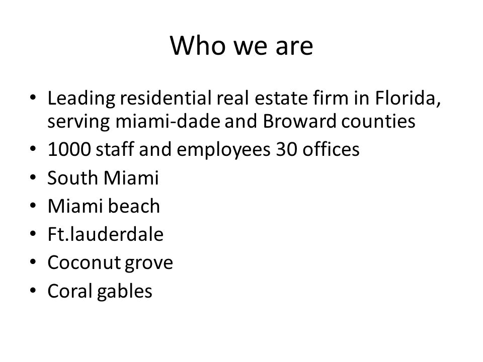 Who we are Leading residential real estate firm in Florida, serving miami-dade and Broward counties 1000 staff and employees 30 offices South Miami Miami beach Ft.lauderdale Coconut grove Coral gables