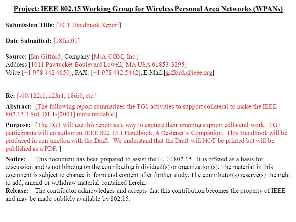 doc.: IEEE /054r0 Submission July 2000 Ian Gifford, M/A-COM, Inc.Slide 1 Project: IEEE Working Group for Wireless Personal Area Networks (WPANs) Submission Title: [TG1 Handbook Report] Date Submitted: [18Jan01] Source: [Ian Gifford] Company [M/A-COM, Inc.] Address [1011 Pawtucket Boulevard Lowell, MA USA ] Voice:[ ], FAX: [ ], Re: [-00/122r1, 123r1, 186r0, etc.] Abstract:[The following report summarizes the TG1 activities to support collateral to make the IEEE Std.