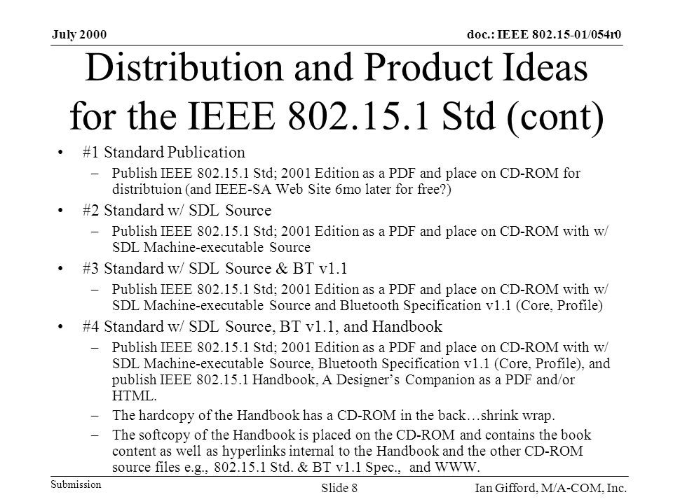 doc.: IEEE /054r0 Submission July 2000 Ian Gifford, M/A-COM, Inc.Slide 8 Distribution and Product Ideas for the IEEE Std (cont) #1 Standard Publication –Publish IEEE Std; 2001 Edition as a PDF and place on CD-ROM for distribtuion (and IEEE-SA Web Site 6mo later for free ) #2 Standard w/ SDL Source –Publish IEEE Std; 2001 Edition as a PDF and place on CD-ROM with w/ SDL Machine-executable Source #3 Standard w/ SDL Source & BT v1.1 –Publish IEEE Std; 2001 Edition as a PDF and place on CD-ROM with w/ SDL Machine-executable Source and Bluetooth Specification v1.1 (Core, Profile) #4 Standard w/ SDL Source, BT v1.1, and Handbook –Publish IEEE Std; 2001 Edition as a PDF and place on CD-ROM with w/ SDL Machine-executable Source, Bluetooth Specification v1.1 (Core, Profile), and publish IEEE Handbook, A Designer’s Companion as a PDF and/or HTML.