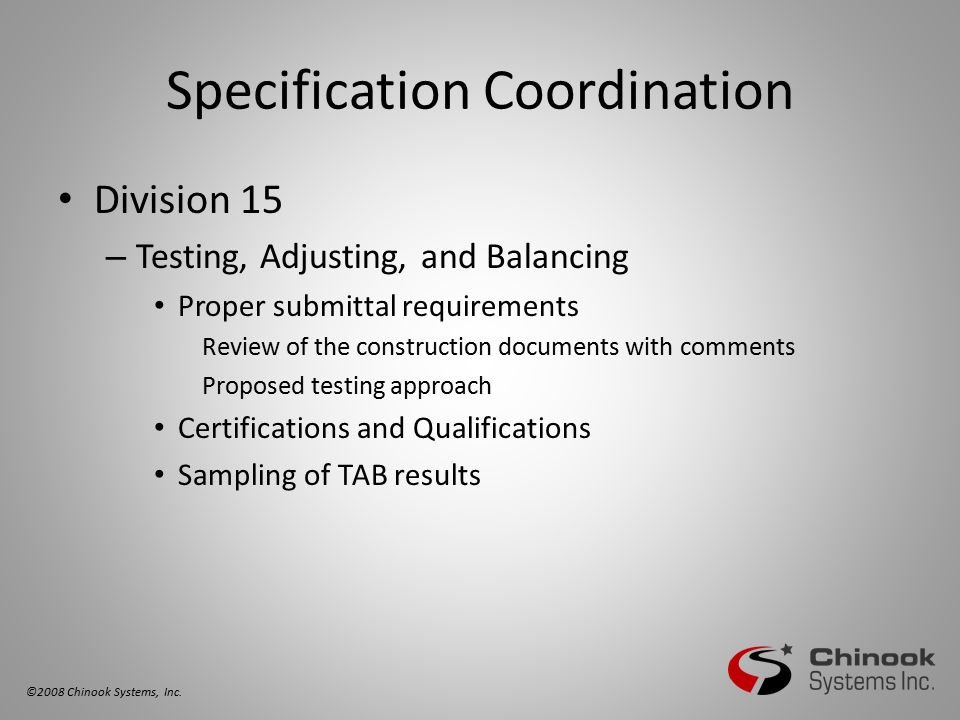 Specification Coordination Division 15 – Testing, Adjusting, and Balancing Proper submittal requirements Review of the construction documents with comments Proposed testing approach Certifications and Qualifications Sampling of TAB results ©2008 Chinook Systems, Inc.