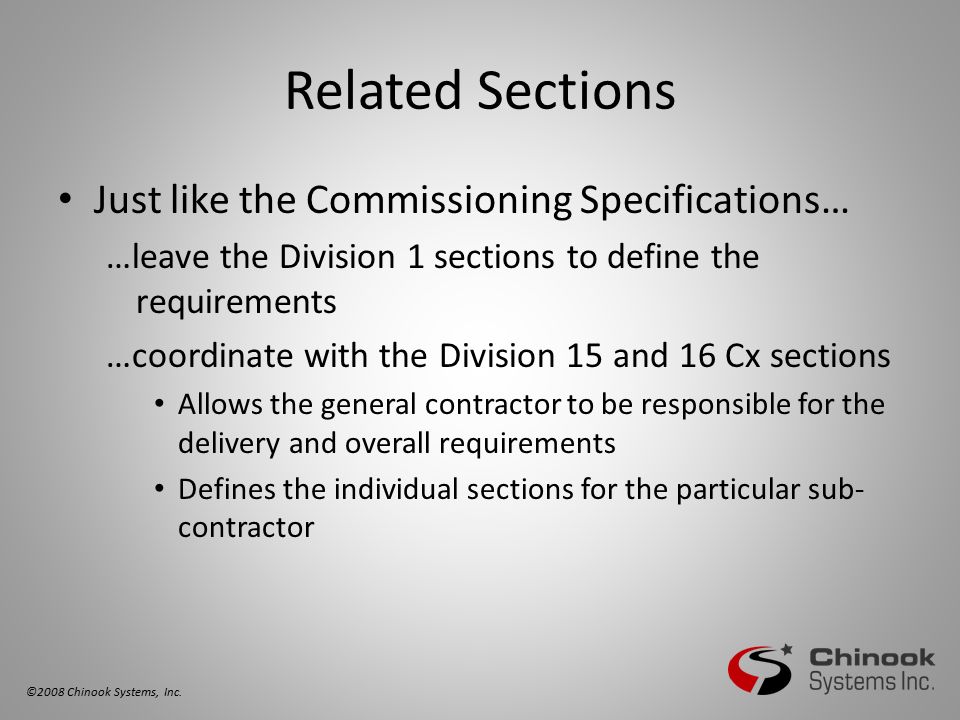 Related Sections Just like the Commissioning Specifications… …leave the Division 1 sections to define the requirements …coordinate with the Division 15 and 16 Cx sections Allows the general contractor to be responsible for the delivery and overall requirements Defines the individual sections for the particular sub- contractor ©2008 Chinook Systems, Inc.