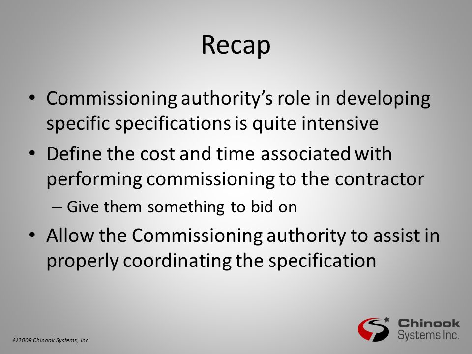 Recap Commissioning authority’s role in developing specific specifications is quite intensive Define the cost and time associated with performing commissioning to the contractor – Give them something to bid on Allow the Commissioning authority to assist in properly coordinating the specification ©2008 Chinook Systems, Inc.