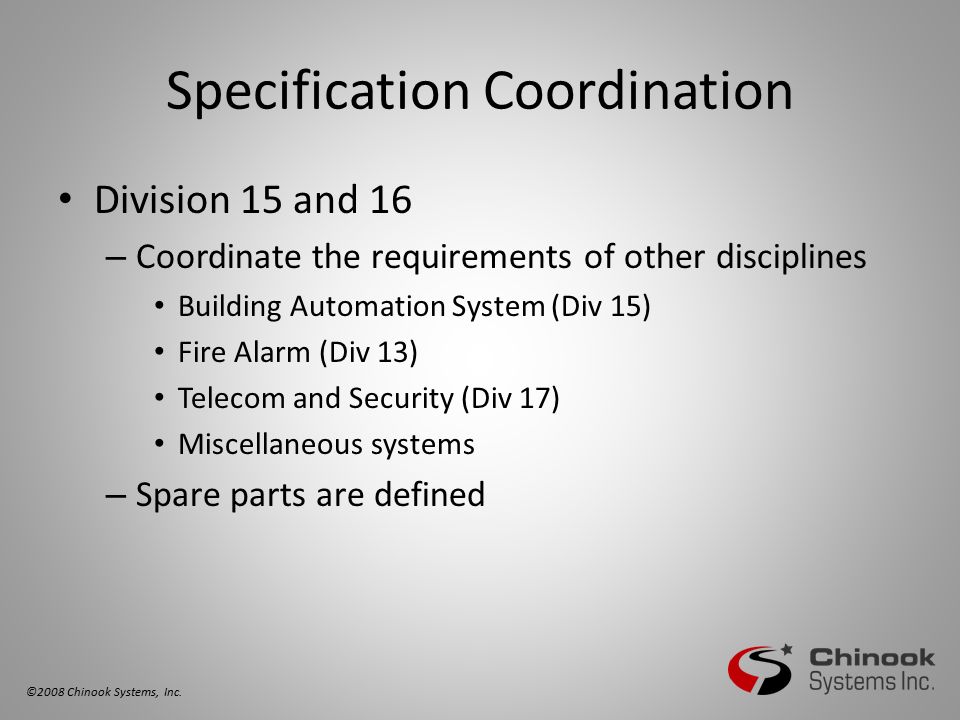 Specification Coordination Division 15 and 16 – Coordinate the requirements of other disciplines Building Automation System (Div 15) Fire Alarm (Div 13) Telecom and Security (Div 17) Miscellaneous systems – Spare parts are defined ©2008 Chinook Systems, Inc.