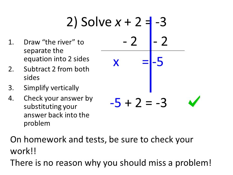 2) Solve x + 2 = -3 1.Draw the river to separate the equation into 2 sides 2.Subtract 2 from both sides 3.Simplify vertically 4.Check your answer by substituting your answer back into the problem x = = -3 On homework and tests, be sure to check your work!.