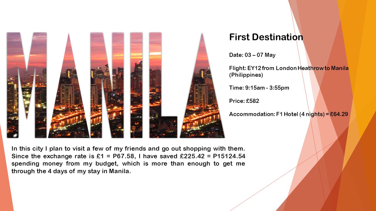 Date: 03 – 07 May Flight: EY12 from London Heathrow to Manila (Philippines) Time: 9:15am - 3:55pm Price: £582 Accommodation: F1 Hotel (4 nights) = £64.29 In this city I plan to visit a few of my friends and go out shopping with them.