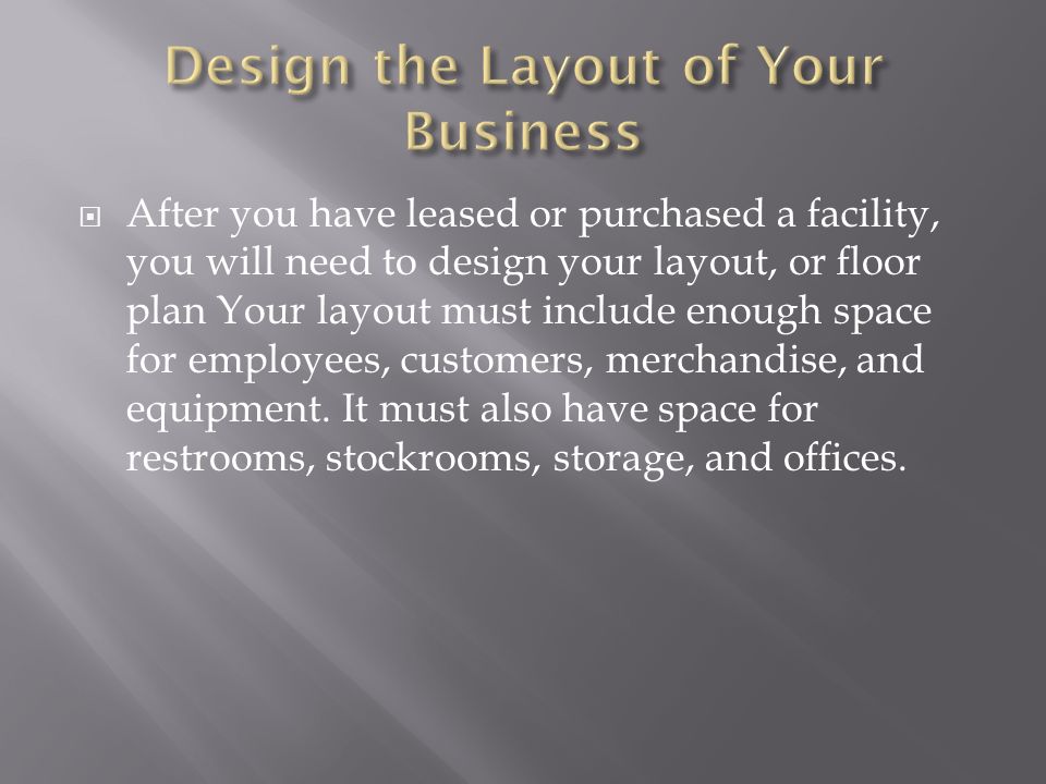  After you have leased or purchased a facility, you will need to design your layout, or floor plan Your layout must include enough space for employees, customers, merchandise, and equipment.