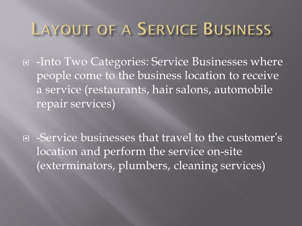  -Into Two Categories: Service Businesses where people come to the business location to receive a service (restaurants, hair salons, automobile repair services)  -Service businesses that travel to the customer’s location and perform the service on-site (exterminators, plumbers, cleaning services)