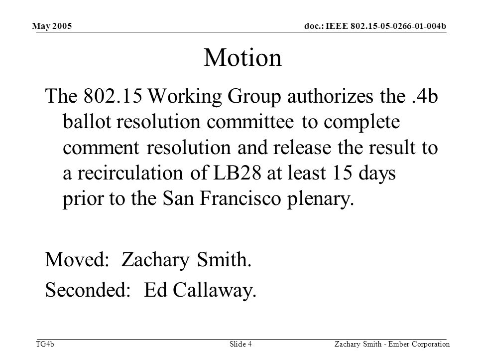 doc.: IEEE b TG4b May 2005 Zachary Smith - Ember CorporationSlide 4 Motion The Working Group authorizes the.4b ballot resolution committee to complete comment resolution and release the result to a recirculation of LB28 at least 15 days prior to the San Francisco plenary.
