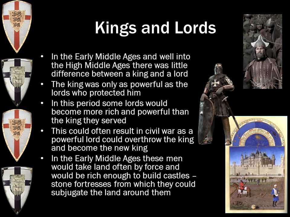 Kings and Lords In the Early Middle Ages and well into the High Middle Ages there was little difference between a king and a lord The king was only as powerful as the lords who protected him In this period some lords would become more rich and powerful than the king they served This could often result in civil war as a powerful lord could overthrow the king and become the new king In the Early Middle Ages these men would take land often by force and would be rich enough to build castles – stone fortresses from which they could subjugate the land around them