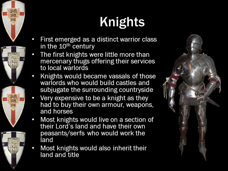 Knights First emerged as a distinct warrior class in the 10 th century The first knights were little more than mercenary thugs offering their services to local warlords Knights would became vassals of those warlords who would build castles and subjugate the surrounding countryside Very expensive to be a knight as they had to buy their own armour, weapons, and horses Most knights would live on a section of their Lord’s land and have their own peasants/serfs who would work the land Most knights would also inherit their land and title