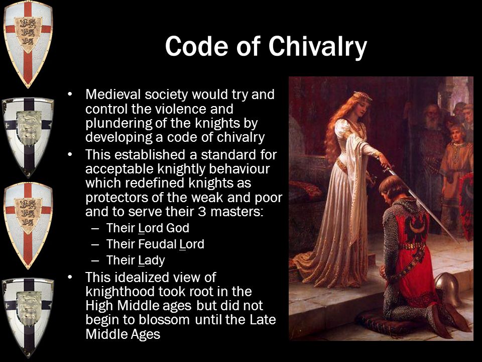 Code of Chivalry Medieval society would try and control the violence and plundering of the knights by developing a code of chivalry This established a standard for acceptable knightly behaviour which redefined knights as protectors of the weak and poor and to serve their 3 masters: – Their Lord God – Their Feudal Lord – Their Lady This idealized view of knighthood took root in the High Middle ages but did not begin to blossom until the Late Middle Ages