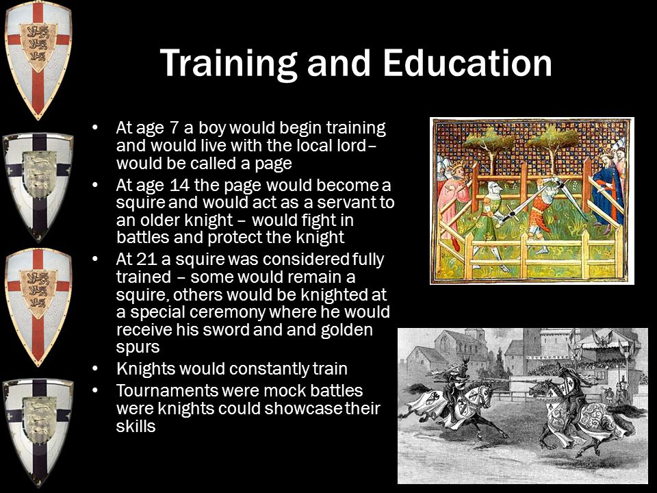 Training and Education At age 7 a boy would begin training and would live with the local lord– would be called a page At age 14 the page would become a squire and would act as a servant to an older knight – would fight in battles and protect the knight At 21 a squire was considered fully trained – some would remain a squire, others would be knighted at a special ceremony where he would receive his sword and and golden spurs Knights would constantly train Tournaments were mock battles were knights could showcase their skills