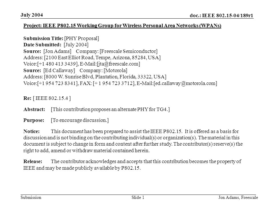 doc.: IEEE /189r1 Submission July 2004 Jon Adams, Freescale Slide 1 Project: IEEE P Working Group for Wireless Personal Area Networks (WPANs) Submission Title: [PHY Proposal] Date Submitted: [July 2004] Source: [Jon Adams] Company: [Freescale Semiconductor] Address: [2100 East Elliot Road, Tempe, Arizona, 85284, USA] Voice:[ ], Source: [Ed Callaway] Company: [Motorola] Address: [8000 W.