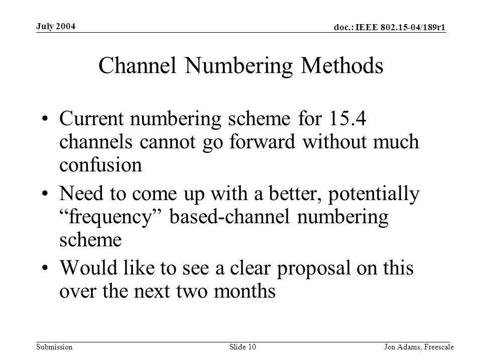 doc.: IEEE /189r1 Submission July 2004 Jon Adams, Freescale Slide 10 Channel Numbering Methods Current numbering scheme for 15.4 channels cannot go forward without much confusion Need to come up with a better, potentially frequency based-channel numbering scheme Would like to see a clear proposal on this over the next two months