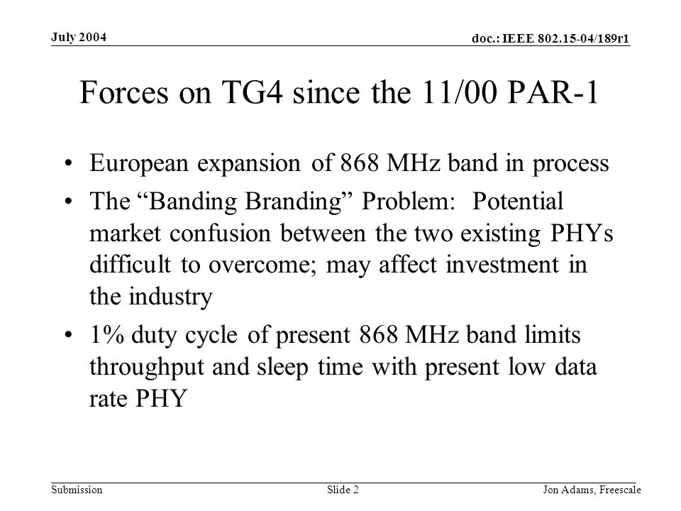 doc.: IEEE /189r1 Submission July 2004 Jon Adams, Freescale Slide 2 Forces on TG4 since the 11/00 PAR-1 European expansion of 868 MHz band in process The Banding Branding Problem: Potential market confusion between the two existing PHYs difficult to overcome; may affect investment in the industry 1% duty cycle of present 868 MHz band limits throughput and sleep time with present low data rate PHY