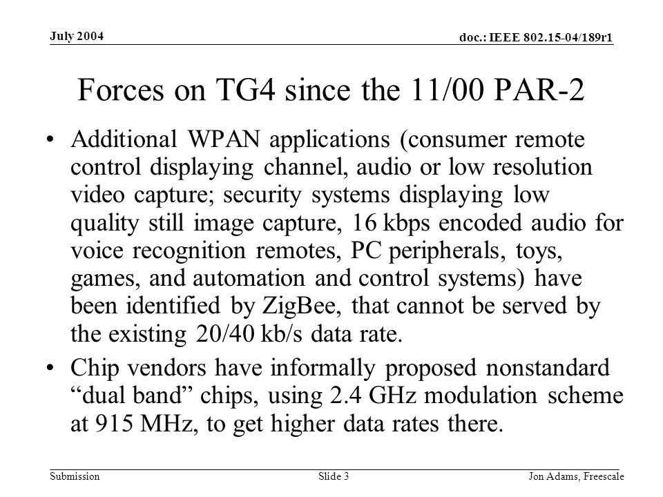 doc.: IEEE /189r1 Submission July 2004 Jon Adams, Freescale Slide 3 Forces on TG4 since the 11/00 PAR-2 Additional WPAN applications (consumer remote control displaying channel, audio or low resolution video capture; security systems displaying low quality still image capture, 16 kbps encoded audio for voice recognition remotes, PC peripherals, toys, games, and automation and control systems) have been identified by ZigBee, that cannot be served by the existing 20/40 kb/s data rate.