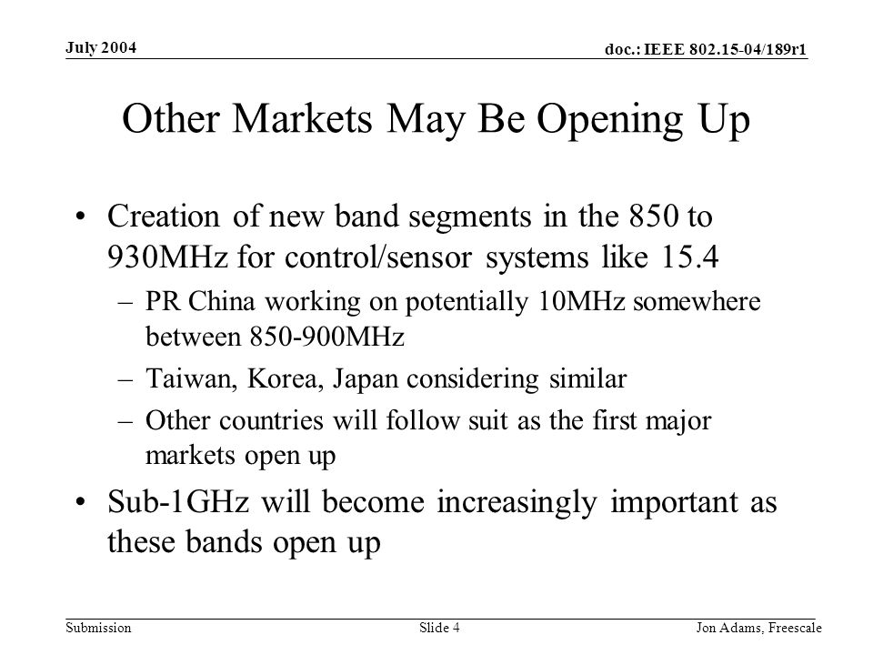 doc.: IEEE /189r1 Submission July 2004 Jon Adams, Freescale Slide 4 Other Markets May Be Opening Up Creation of new band segments in the 850 to 930MHz for control/sensor systems like 15.4 –PR China working on potentially 10MHz somewhere between MHz –Taiwan, Korea, Japan considering similar –Other countries will follow suit as the first major markets open up Sub-1GHz will become increasingly important as these bands open up