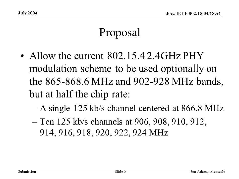 doc.: IEEE /189r1 Submission July 2004 Jon Adams, Freescale Slide 5 Proposal Allow the current GHz PHY modulation scheme to be used optionally on the MHz and MHz bands, but at half the chip rate: –A single 125 kb/s channel centered at MHz –Ten 125 kb/s channels at 906, 908, 910, 912, 914, 916, 918, 920, 922, 924 MHz