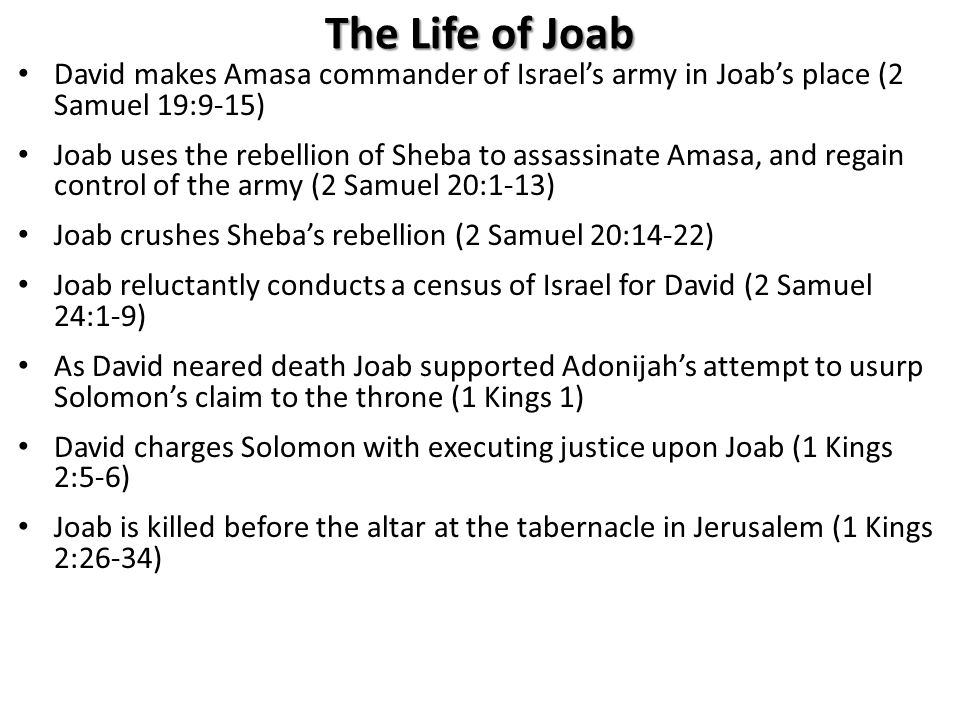 The Life of Joab David makes Amasa commander of Israel’s army in Joab’s place (2 Samuel 19:9-15) Joab uses the rebellion of Sheba to assassinate Amasa, and regain control of the army (2 Samuel 20:1-13) Joab crushes Sheba’s rebellion (2 Samuel 20:14-22) Joab reluctantly conducts a census of Israel for David (2 Samuel 24:1-9) As David neared death Joab supported Adonijah’s attempt to usurp Solomon’s claim to the throne (1 Kings 1) David charges Solomon with executing justice upon Joab (1 Kings 2:5-6) Joab is killed before the altar at the tabernacle in Jerusalem (1 Kings 2:26-34)