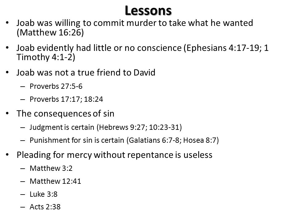 Lessons Joab was willing to commit murder to take what he wanted (Matthew 16:26) Joab evidently had little or no conscience (Ephesians 4:17-19; 1 Timothy 4:1-2) Joab was not a true friend to David – Proverbs 27:5-6 – Proverbs 17:17; 18:24 The consequences of sin – Judgment is certain (Hebrews 9:27; 10:23-31) – Punishment for sin is certain (Galatians 6:7-8; Hosea 8:7) Pleading for mercy without repentance is useless – Matthew 3:2 – Matthew 12:41 – Luke 3:8 – Acts 2:38